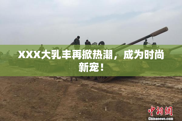 XXX大乳丰再掀热潮，成为时尚新宠！