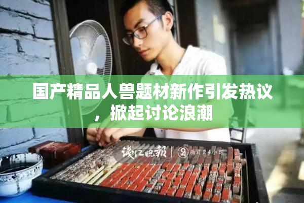 国产精品人兽题材新作引发热议，掀起讨论浪潮
