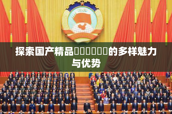 探索国产精品❌‌❌‌❌‌的多样魅力与优势