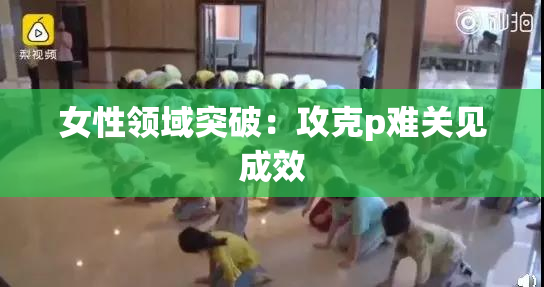 女性领域突破：攻克p难关见成效