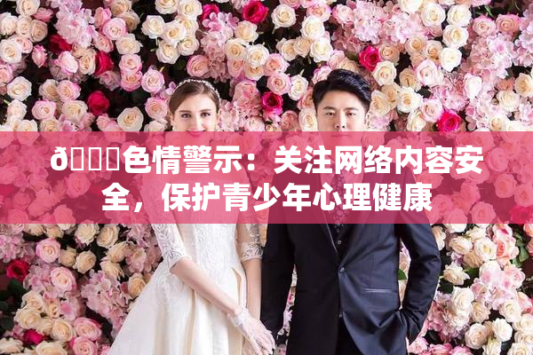 🔞色情警示：关注网络内容安全，保护青少年心理健康