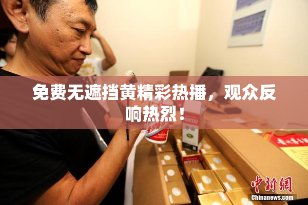 免费无遮挡黄精彩热播，观众反响热烈！
