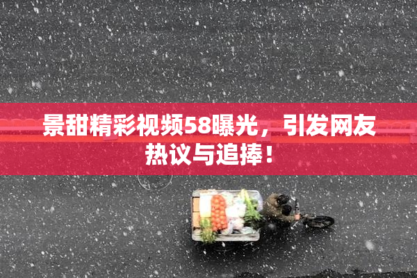 景甜精彩视频58曝光，引发网友热议与追捧！