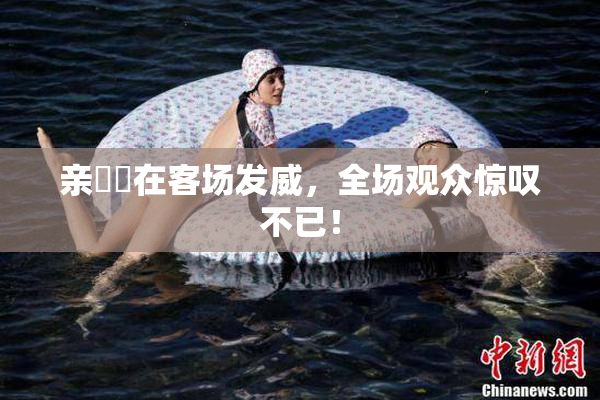 亲妺妺在客场发威，全场观众惊叹不已！