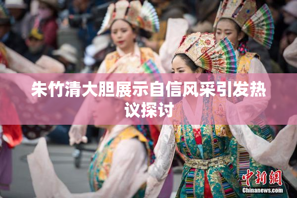 朱竹清大胆展示自信风采引发热议探讨