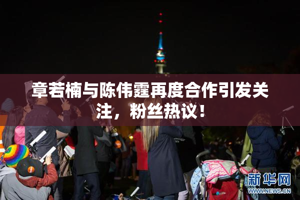 章若楠与陈伟霆再度合作引发关注，粉丝热议！