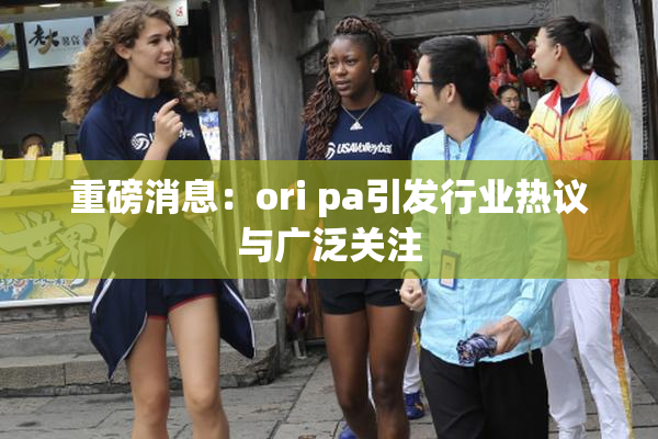 重磅消息：ori pa引发行业热议与广泛关注