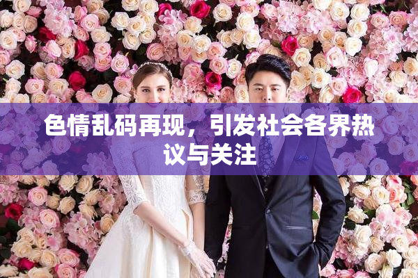 色情乱码再现，引发社会各界热议与关注