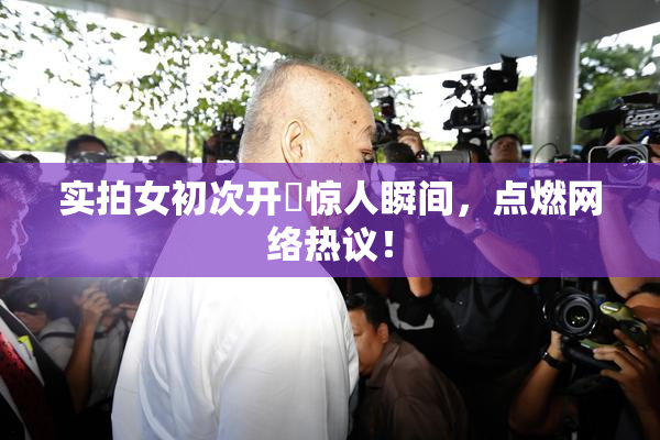 实拍女初次开笣惊人瞬间，点燃网络热议！