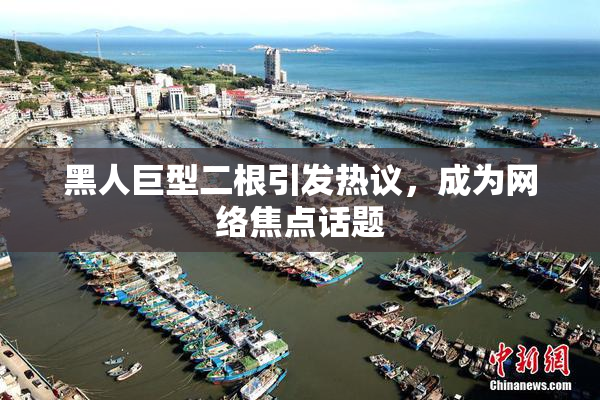 黑人巨型二根引发热议，成为网络焦点话题