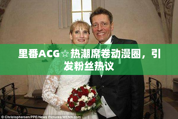 里番ACG☆热潮席卷动漫圈，引发粉丝热议