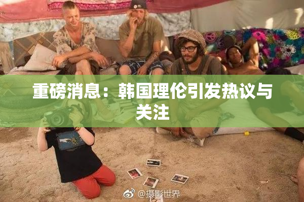 重磅消息：韩国理伦引发热议与关注