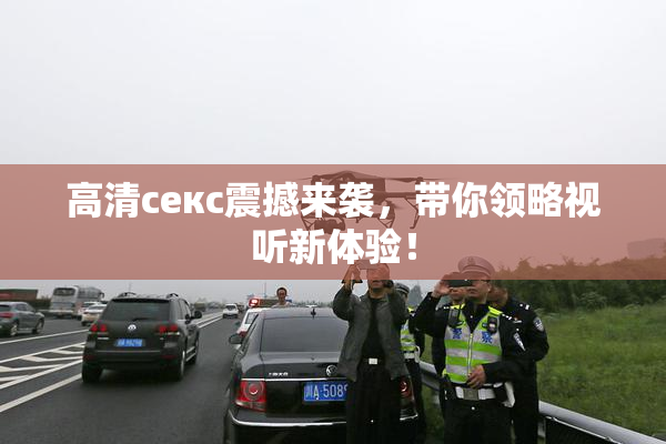 高清ceкс震撼来袭，带你领略视听新体验！