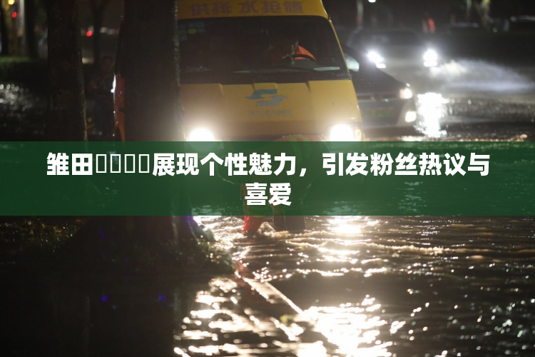 雏田❌‌❌‌展现个性魅力，引发粉丝热议与喜爱