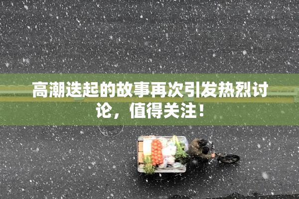 高潮迭起的故事再次引发热烈讨论，值得关注！