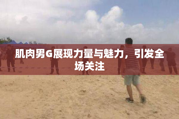 肌肉男G展现力量与魅力，引发全场关注