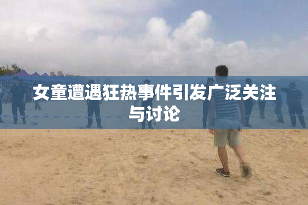 女童遭遇狂热事件引发广泛关注与讨论