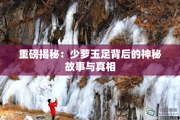 重磅揭秘：少萝玉足背后的神秘故事与真相