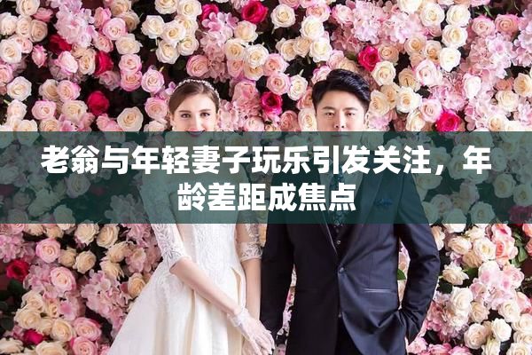 老翁与年轻妻子玩乐引发关注，年龄差距成焦点
