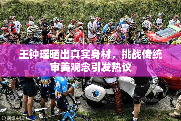 王钟瑶晒出真实身材，挑战传统审美观念引发热议