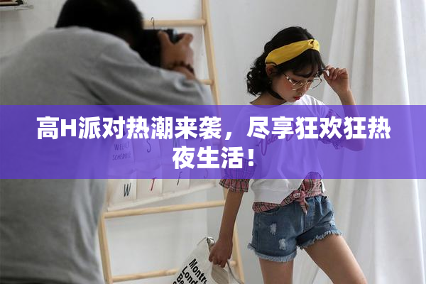 高H派对热潮来袭，尽享狂欢狂热夜生活！