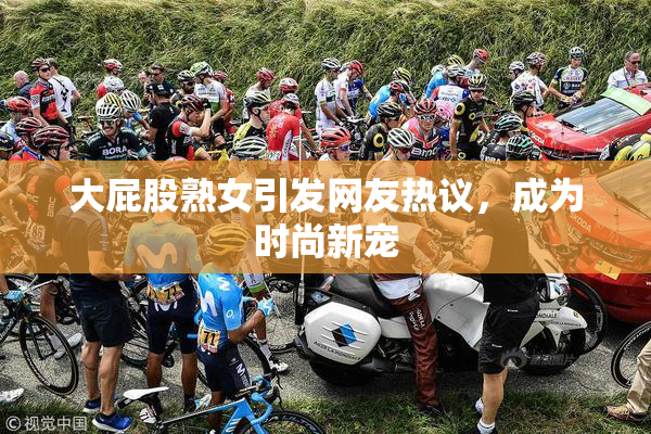 大屁股熟女引发网友热议，成为时尚新宠