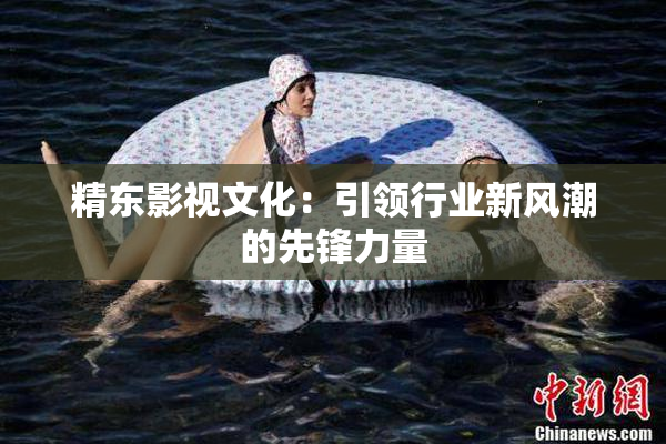 精东影视文化：引领行业新风潮的先锋力量