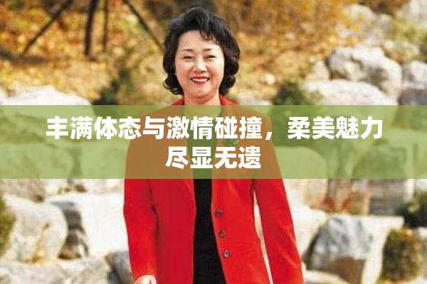 丰满体态与激情碰撞，柔美魅力尽显无遗