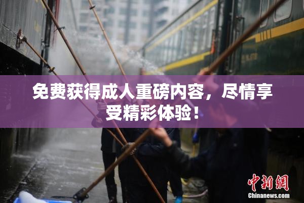 免费获得成人重磅内容，尽情享受精彩体验！