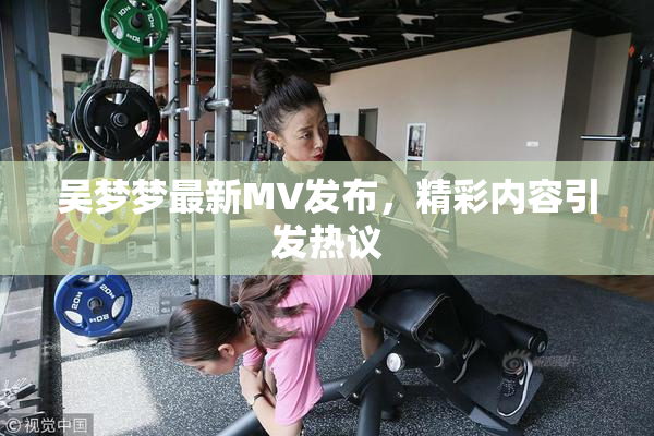 吴梦梦最新MV发布，精彩内容引发热议