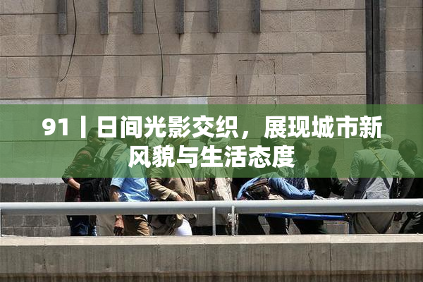 91丨日间光影交织，展现城市新风貌与生活态度