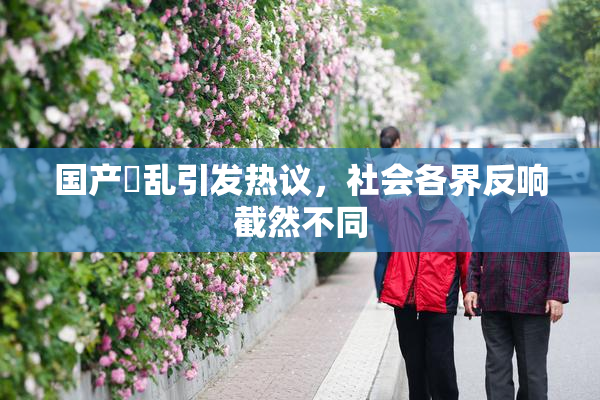 国产婬乱引发热议，社会各界反响截然不同