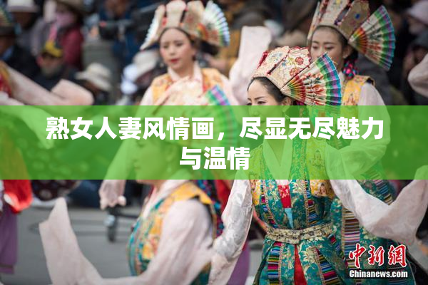 熟女人妻风情画，尽显无尽魅力与温情