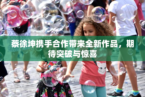 蔡徐坤携手合作带来全新作品，期待突破与惊喜