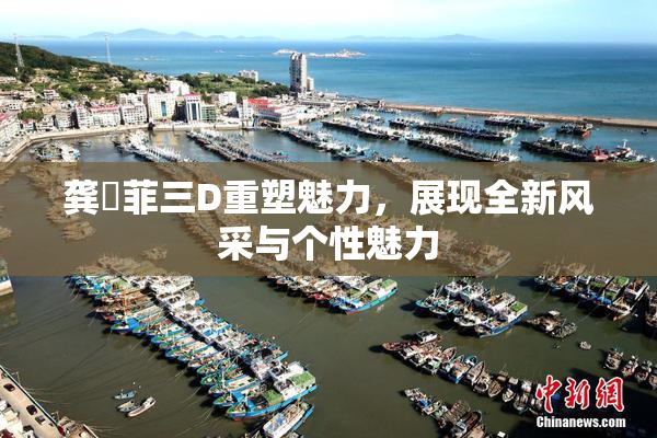 龚玥菲三D重塑魅力，展现全新风采与个性魅力