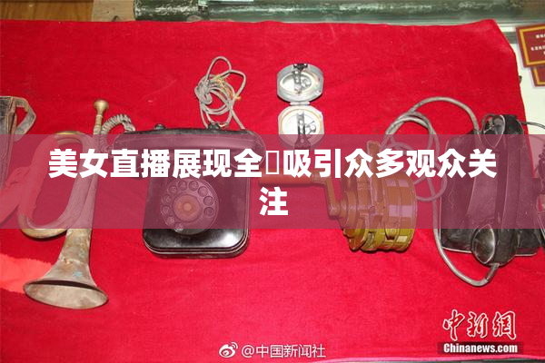 美女直播展现全婐吸引众多观众关注