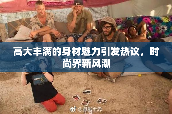 高大丰满的身材魅力引发热议，时尚界新风潮