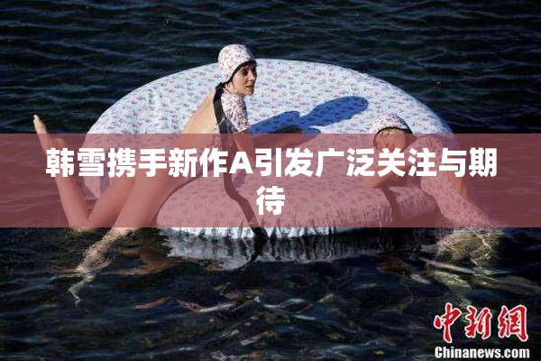 韩雪携手新作A引发广泛关注与期待