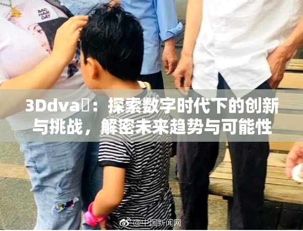 3Ddva婬：探索数字时代下的创新与挑战，解密未来趋势与可能性