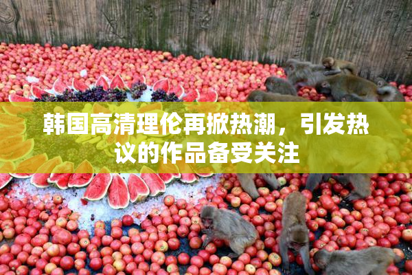 韩国高清理伦再掀热潮，引发热议的作品备受关注