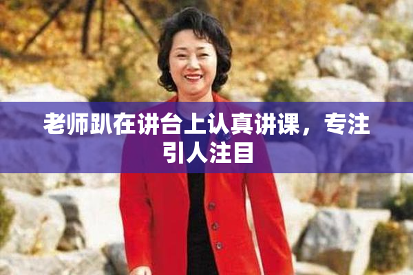 老师趴在讲台上认真讲课，专注引人注目