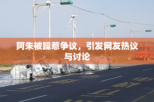 阿朱被躁惹争议，引发网友热议与讨论