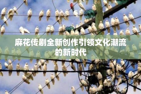 麻花传剧全新创作引领文化潮流的新时代