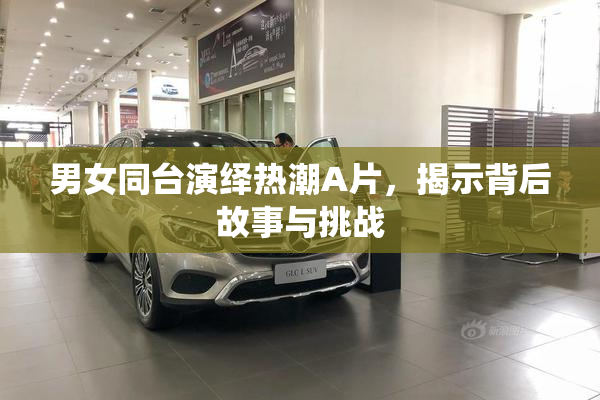 男女同台演绎热潮A片，揭示背后故事与挑战