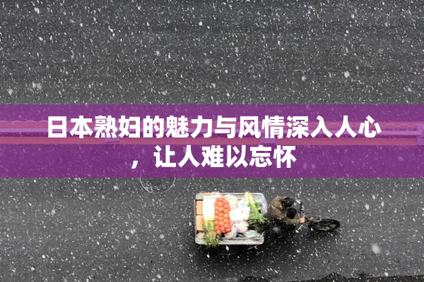 日本熟妇的魅力与风情深入人心，让人难以忘怀