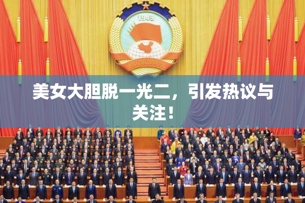 美女大胆脱一光二，引发热议与关注！