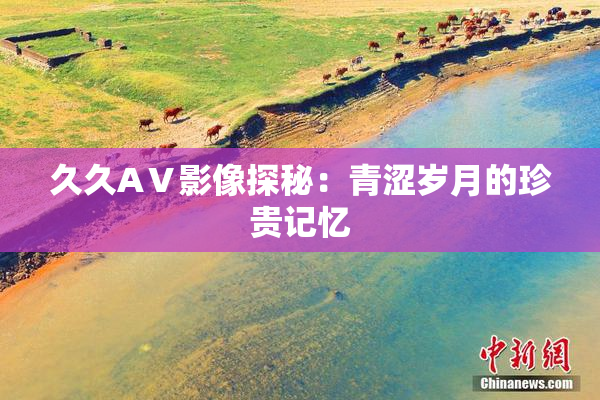 久久AⅤ影像探秘：青涩岁月的珍贵记忆