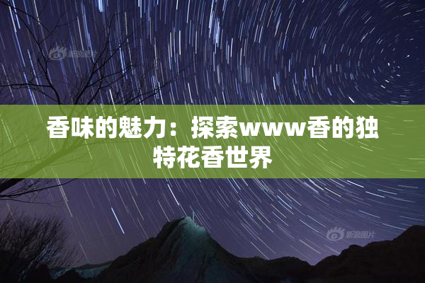 香味的魅力：探索www香的独特花香世界