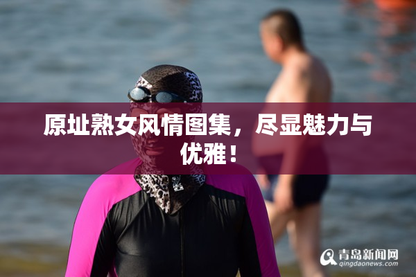 原址熟女风情图集，尽显魅力与优雅！
