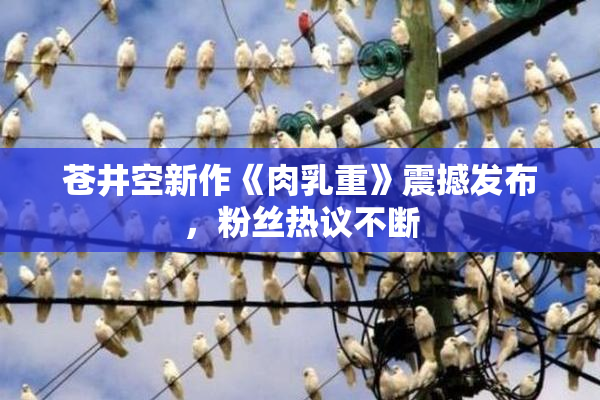 苍井空新作《肉乳重》震撼发布，粉丝热议不断